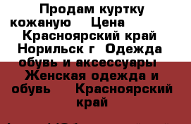 Продам куртку кожаную  › Цена ­ 8 000 - Красноярский край, Норильск г. Одежда, обувь и аксессуары » Женская одежда и обувь   . Красноярский край